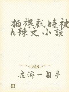 拍裸戏时被c了h辣文小说