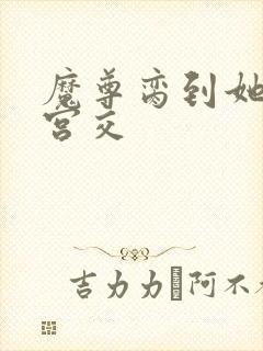 魔尊脔到她哭h宫交