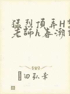 猛烈顶弄H禁欲老师h春潮视频