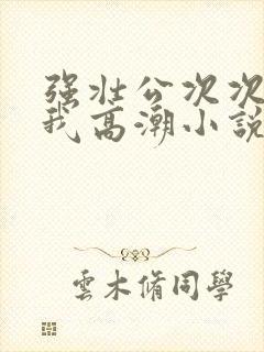 强壮公次次弄得我高潮小说