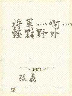 将军灬啊灬啊灬轻点野外