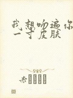 我想吻遍你的每一寸皮肤