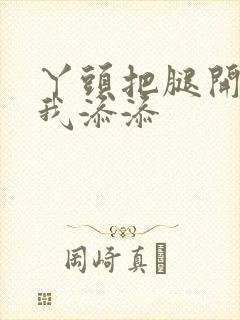 丫头把腿开大让我添添