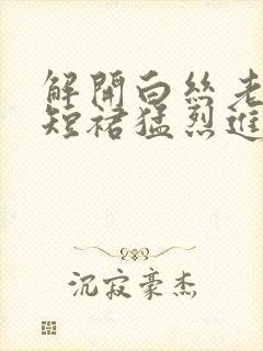 解开白丝老师的短裙猛烈进入