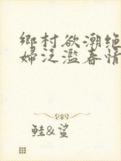 乡村欲潮绝色村妇泛滥春情下载