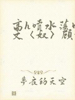 高h喷水荡肉欲文〈奴〉顾依依