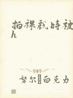 拍裸戏时被c了h