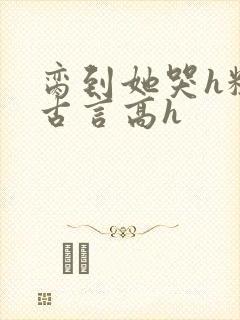 脔到她哭h粗话古言高h