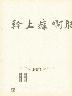干上瘾 啊肥阿