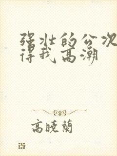 强壮的公次次弄得我高潮