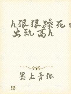 h狠狠躁死你h出轨高h