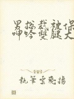 男总裁被保镖c呻吟双腿大张bl