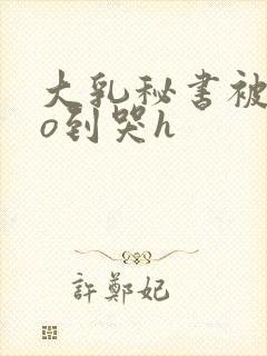 大乳秘书被cao到哭h