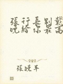 张行长别戴了今晚给你最高的待遇