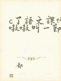 c了语文课代表嗷嗷叫一节课文