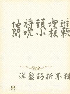 他将头埋进双腿间吮小核软件