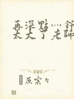 再深点灬舒服灬太大了老师
