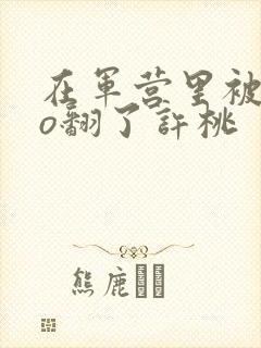 在军营里被cao翻了许桃封面