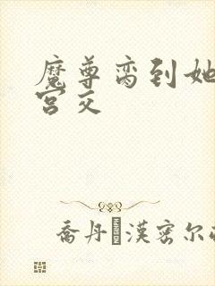 魔尊脔到她哭h宫交