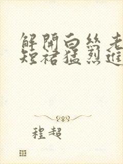 解开白丝老师的短裙猛烈进入