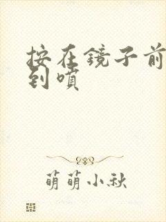 按在镜子前窗c到喷