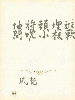 他将头埋进双腿间吮小核软件