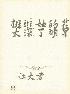 挺进她的花苞啊太深了明星小说