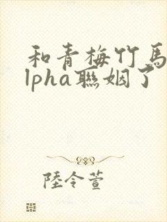 和青梅竹马的alpha联姻了
