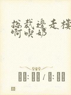 总裁边走楼梯嗯啊吃奶