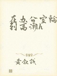 在办公室轮流澡到高潮h