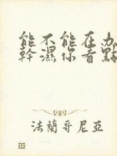 能不能在办公室干湿你看点
