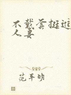 不戴套挺进朋友人妻