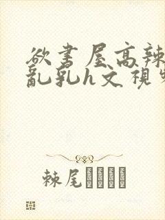 欲书屋高辣h文乱乳h文视频