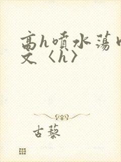 高h喷水荡肉欲文〈h〉