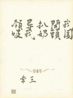 领导扒开我奶罩吸我奶头图片
