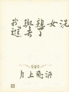我与亲女洗澡时进去了