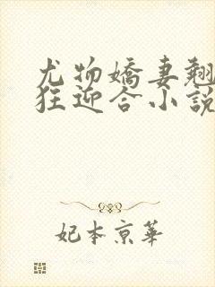 尤物娇妻翘臀疯狂迎合小说