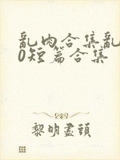 乱肉合集乱500短篇合集