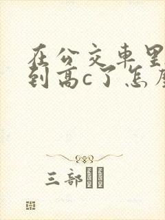 在公交车里c弄到高c了怎么办