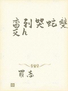 脔到哭蛇双根宫交h