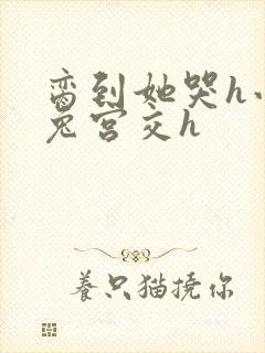 脔到她哭h小白兔宫交h
