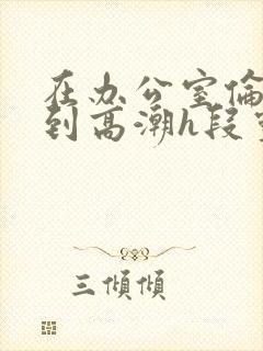在办公室伦流澡到高潮h段灵兮