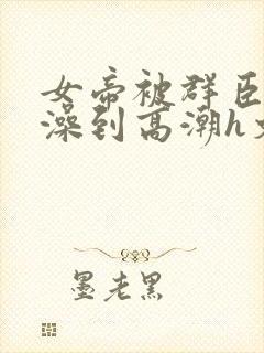 女帝被群臣伦流澡到高潮h文