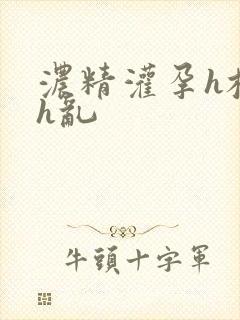浓精灌孕h校园h乱