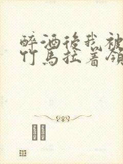 醉酒后我被青梅竹马拉着领证了