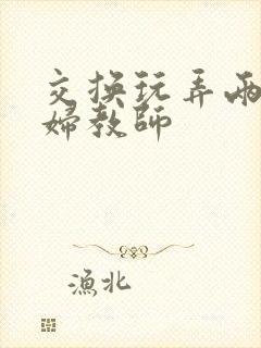 交换玩弄两个美妇教师