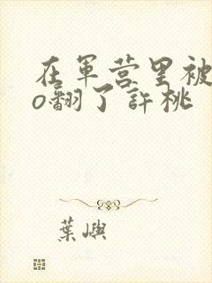 在军营里被cao翻了许桃