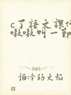 c了语文课代表嗷嗷叫一节课文