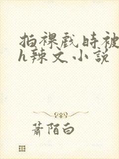 拍裸戏时被c了h辣文小说