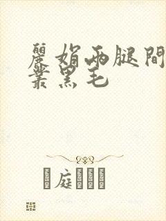 丽娟两腿间一大丛黑毛